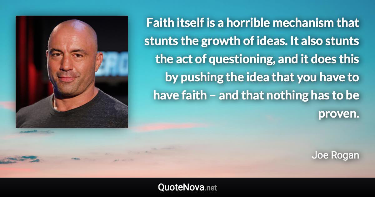 Faith itself is a horrible mechanism that stunts the growth of ideas. It also stunts the act of questioning, and it does this by pushing the idea that you have to have faith – and that nothing has to be proven. - Joe Rogan quote