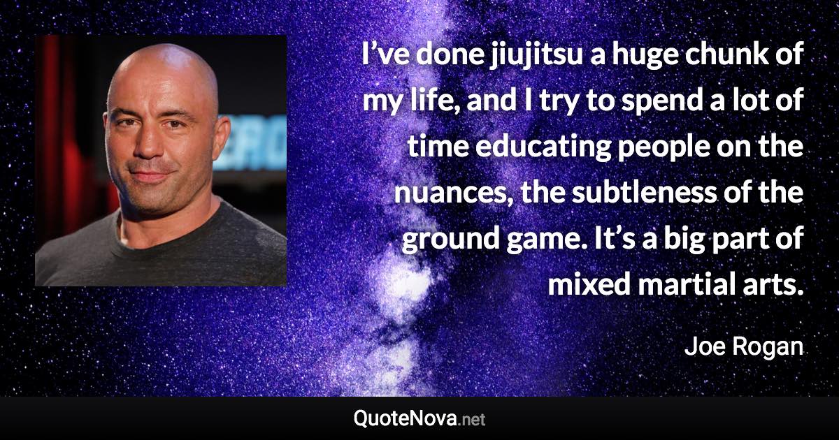 I’ve done jiujitsu a huge chunk of my life, and I try to spend a lot of time educating people on the nuances, the subtleness of the ground game. It’s a big part of mixed martial arts. - Joe Rogan quote