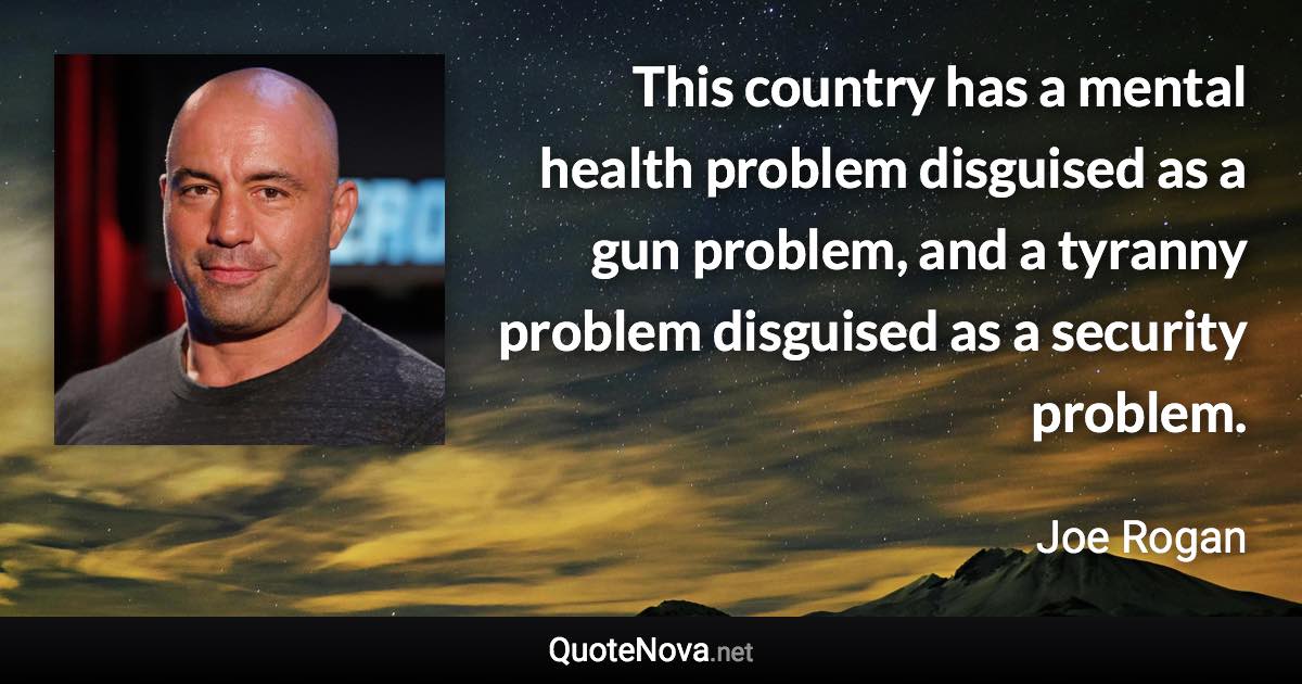 This country has a mental health problem disguised as a gun problem, and a tyranny problem disguised as a security problem. - Joe Rogan quote