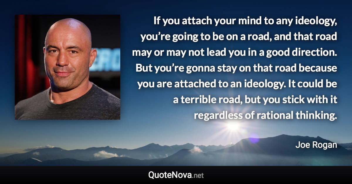 If you attach your mind to any ideology, you’re going to be on a road, and that road may or may not lead you in a good direction. But you’re gonna stay on that road because you are attached to an ideology. It could be a terrible road, but you stick with it regardless of rational thinking. - Joe Rogan quote