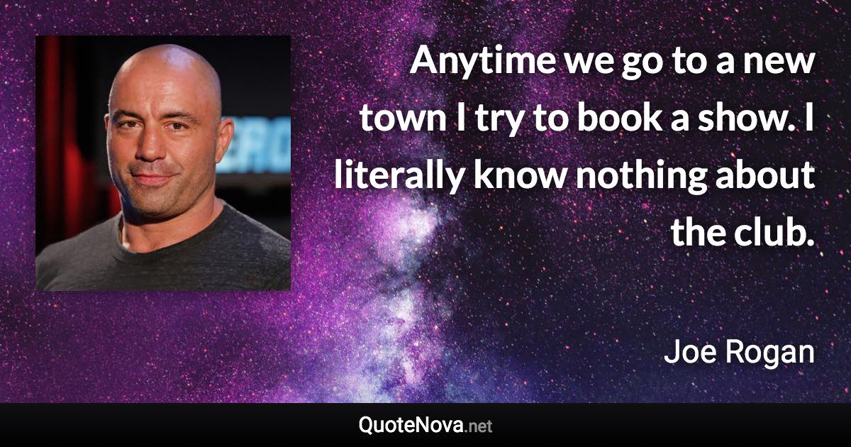 Anytime we go to a new town I try to book a show. I literally know nothing about the club. - Joe Rogan quote