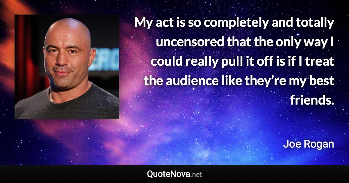 My act is so completely and totally uncensored that the only way I could really pull it off is if I treat the audience like they’re my best friends. - Joe Rogan quote