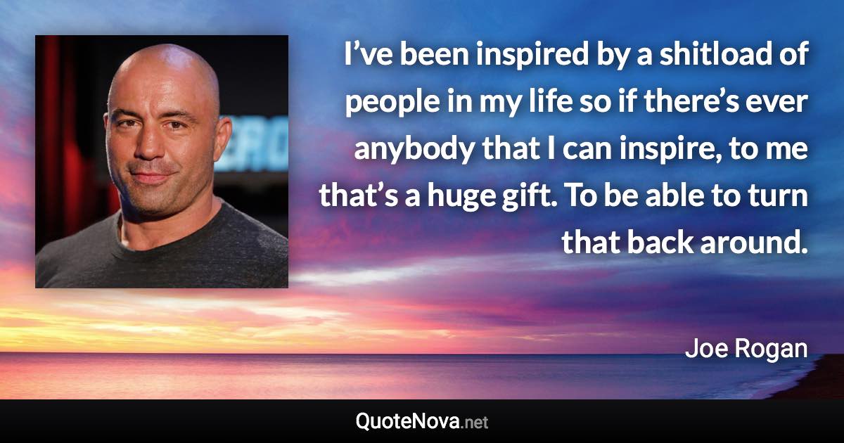 I’ve been inspired by a shitload of people in my life so if there’s ever anybody that I can inspire, to me that’s a huge gift. To be able to turn that back around. - Joe Rogan quote