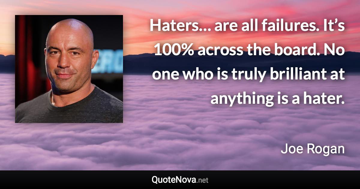 Haters… are all failures. It’s 100% across the board. No one who is truly brilliant at anything is a hater. - Joe Rogan quote