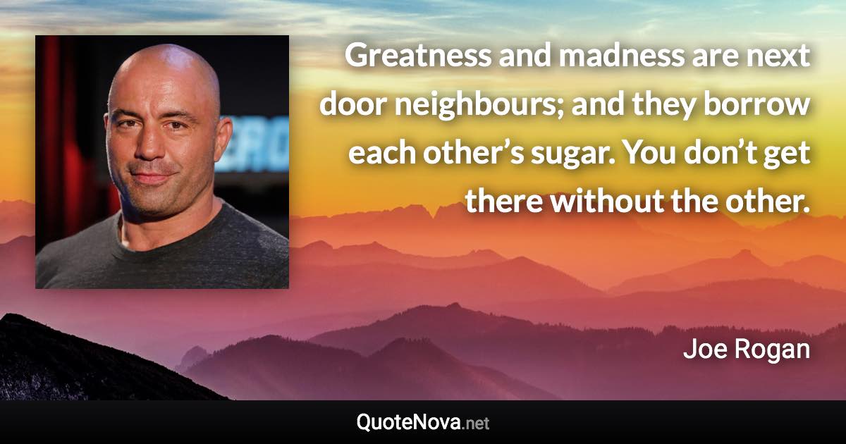 Greatness and madness are next door neighbours; and they borrow each other’s sugar. You don’t get there without the other. - Joe Rogan quote