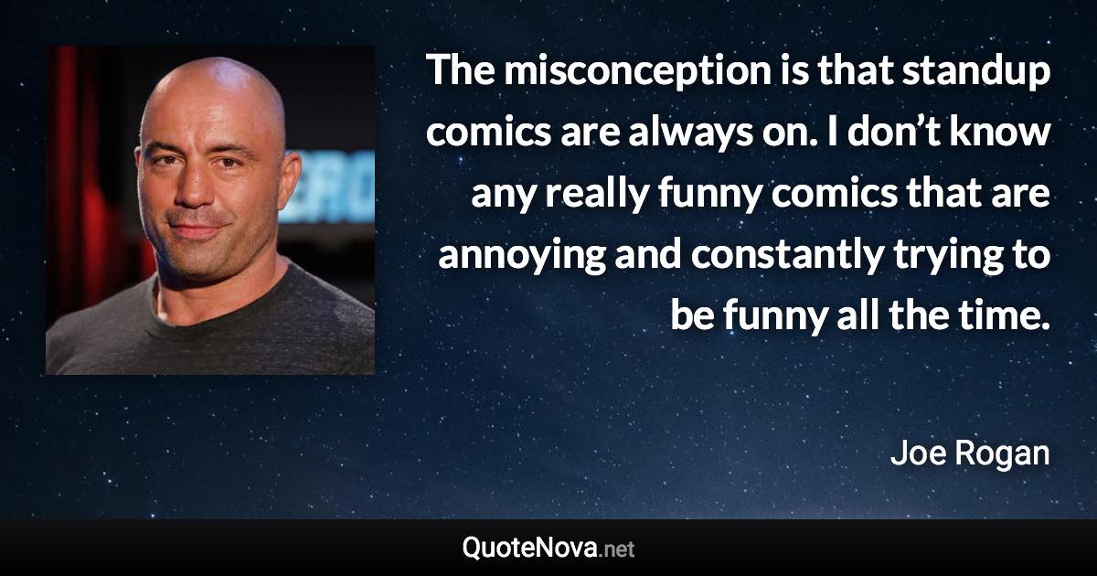 The misconception is that standup comics are always on. I don’t know any really funny comics that are annoying and constantly trying to be funny all the time. - Joe Rogan quote