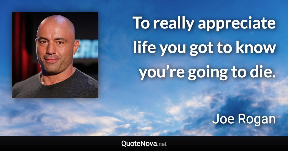 To really appreciate life you got to know you’re going to die. - Joe Rogan quote