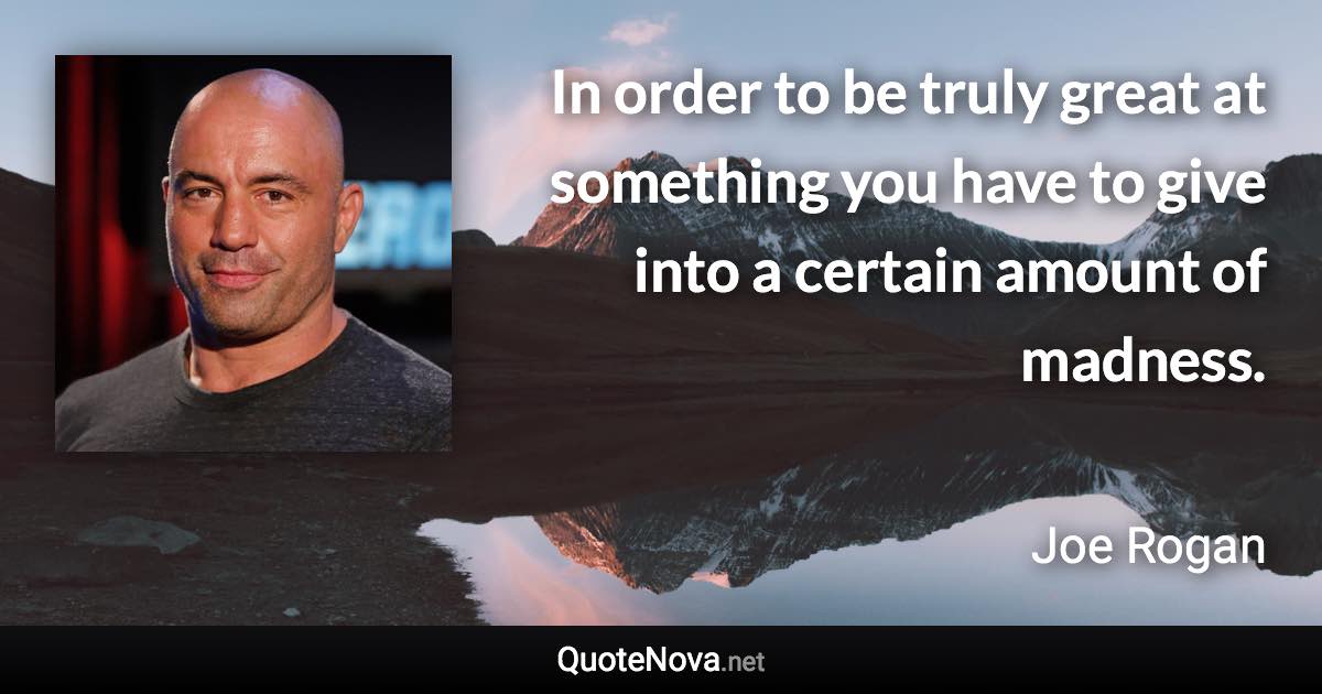 In order to be truly great at something you have to give into a certain amount of madness. - Joe Rogan quote
