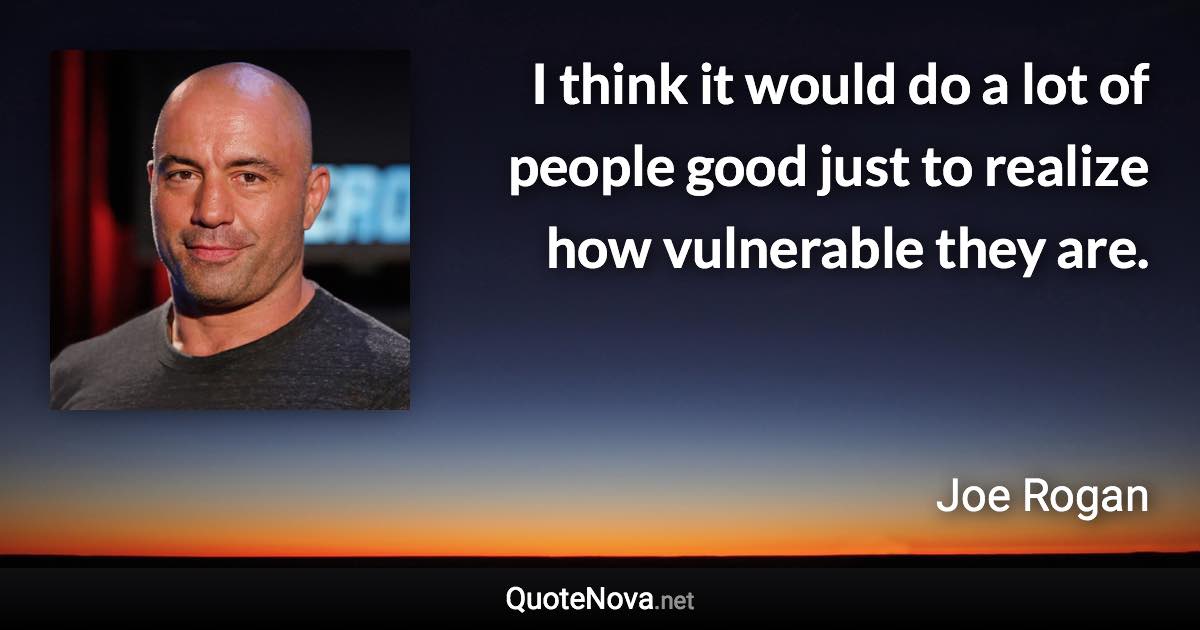 I think it would do a lot of people good just to realize how vulnerable they are. - Joe Rogan quote
