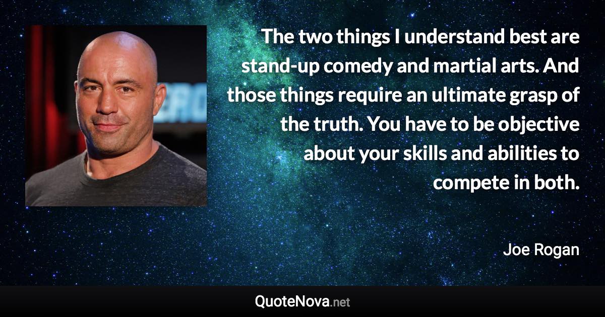 The two things I understand best are stand-up comedy and martial arts. And those things require an ultimate grasp of the truth. You have to be objective about your skills and abilities to compete in both. - Joe Rogan quote