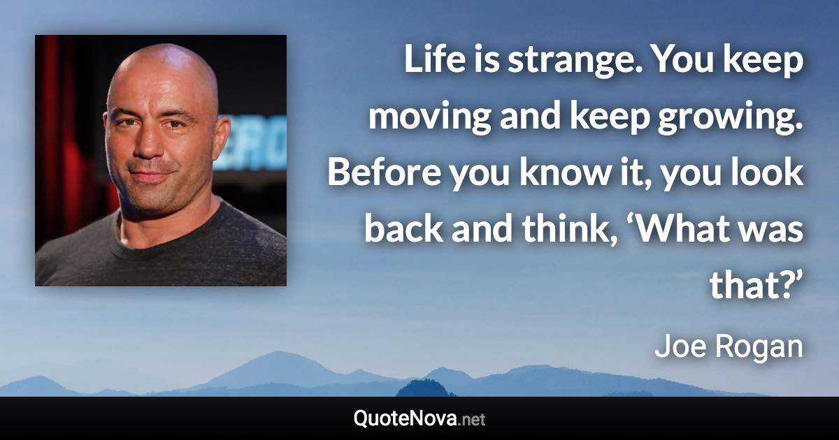 Life is strange. You keep moving and keep growing. Before you know it, you look back and think, ‘What was that?’ - Joe Rogan quote