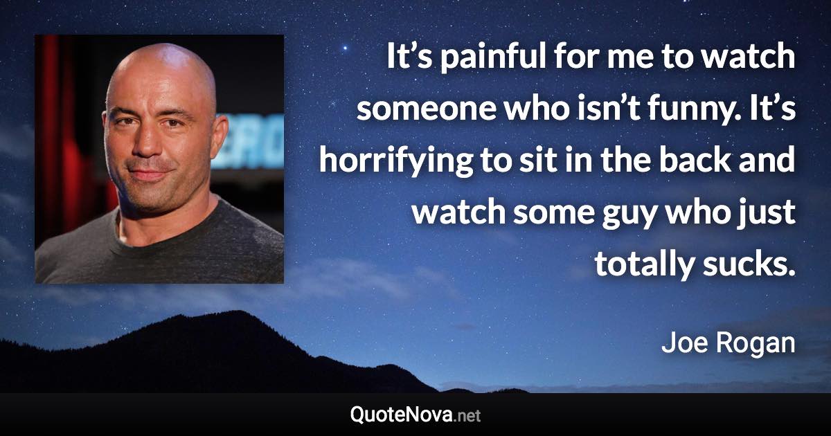 It’s painful for me to watch someone who isn’t funny. It’s horrifying to sit in the back and watch some guy who just totally sucks. - Joe Rogan quote