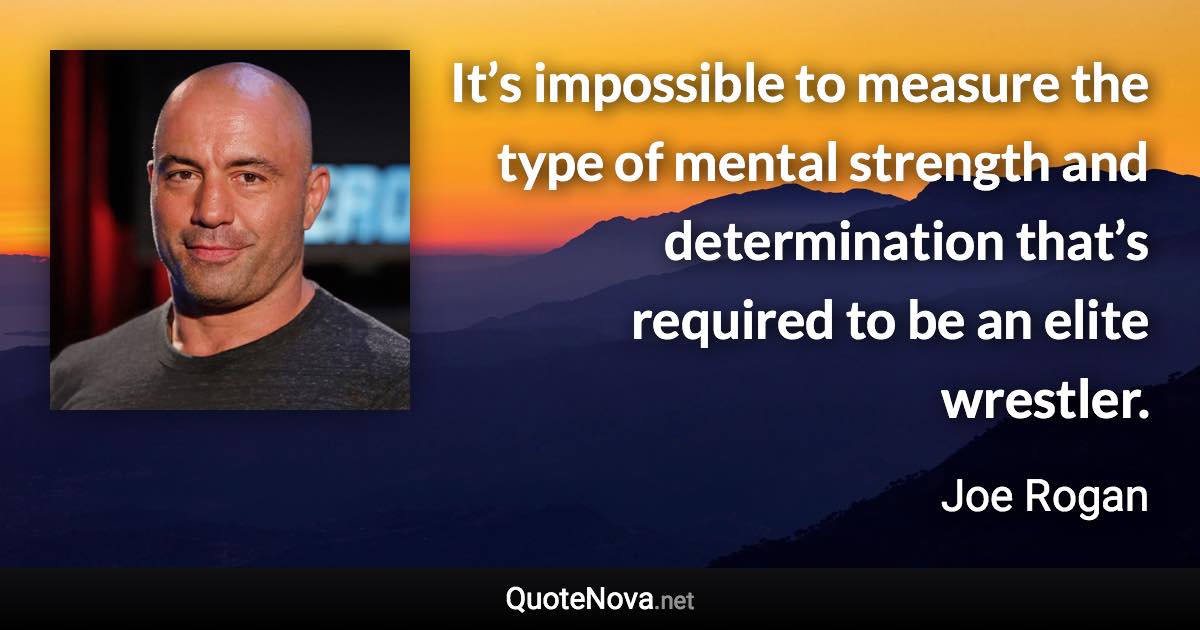 It’s impossible to measure the type of mental strength and determination that’s required to be an elite wrestler. - Joe Rogan quote