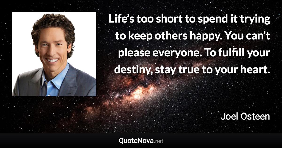 Life’s too short to spend it trying to keep others happy. You can’t please everyone. To fulfill your destiny, stay true to your heart. - Joel Osteen quote