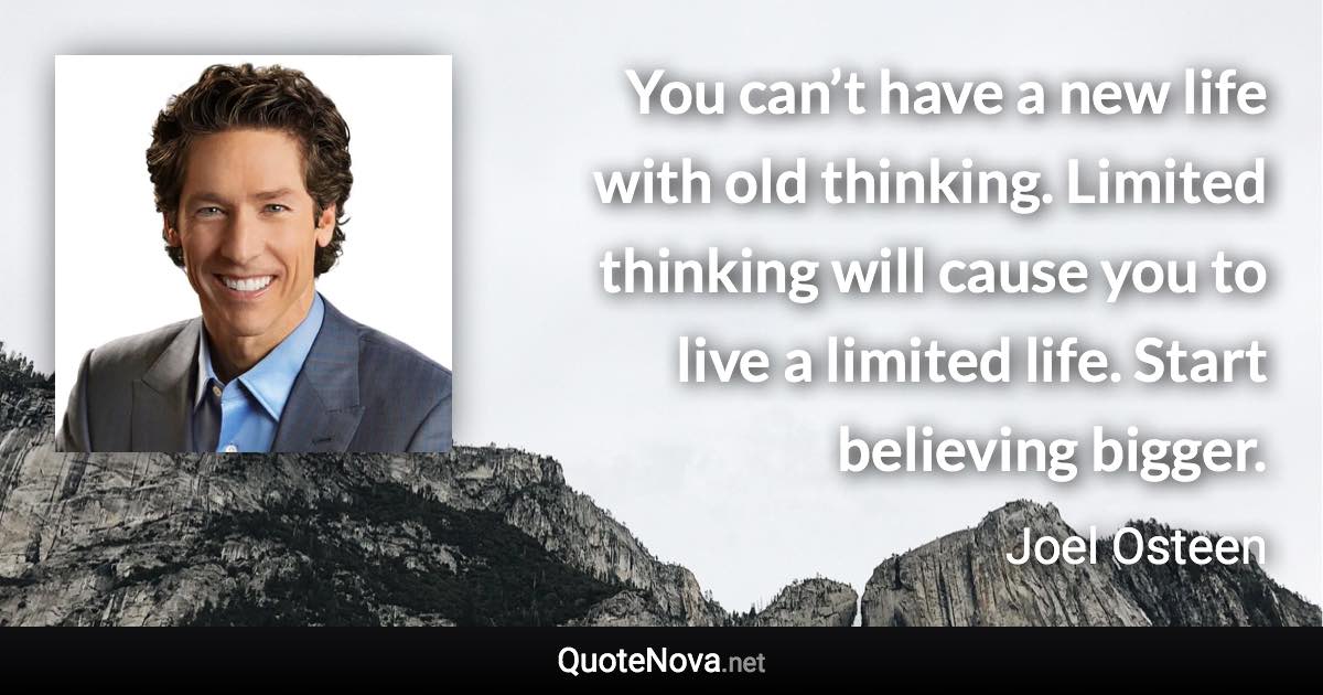 You can’t have a new life with old thinking. Limited thinking will cause you to live a limited life. Start believing bigger. - Joel Osteen quote