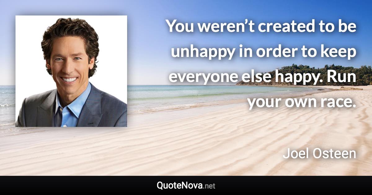 You weren’t created to be unhappy in order to keep everyone else happy. Run your own race. - Joel Osteen quote