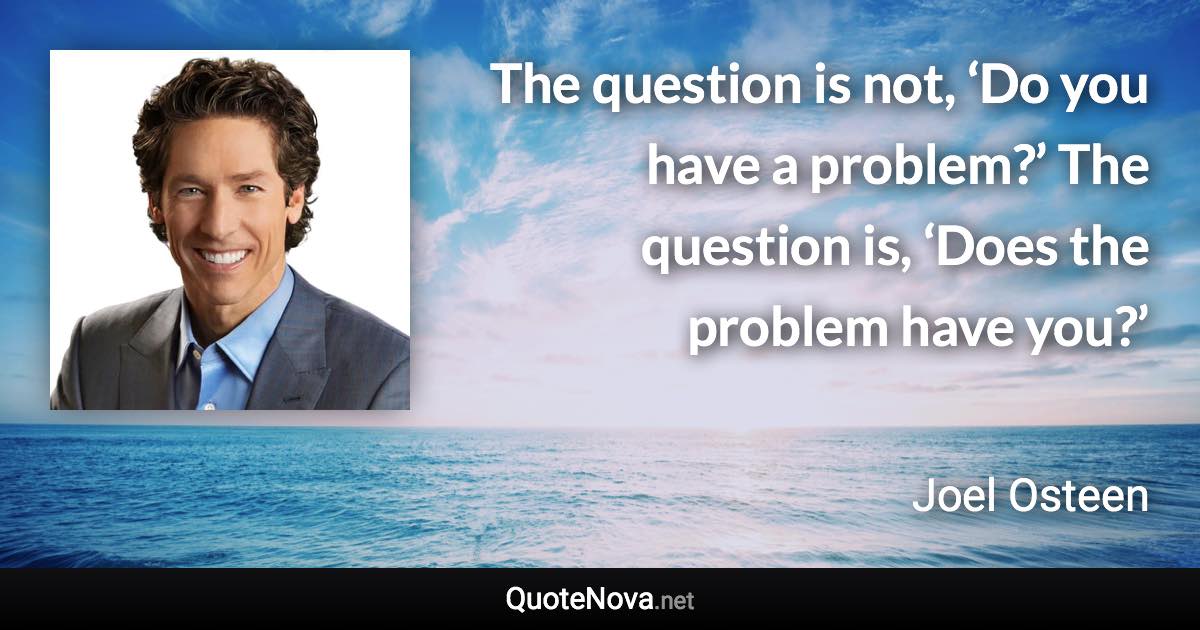 The question is not, ‘Do you have a problem?’ The question is, ‘Does the problem have you?’ - Joel Osteen quote