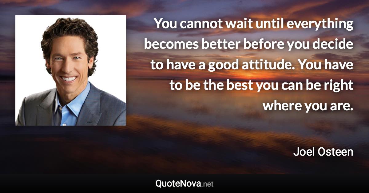 You cannot wait until everything becomes better before you decide to have a good attitude. You have to be the best you can be right where you are. - Joel Osteen quote