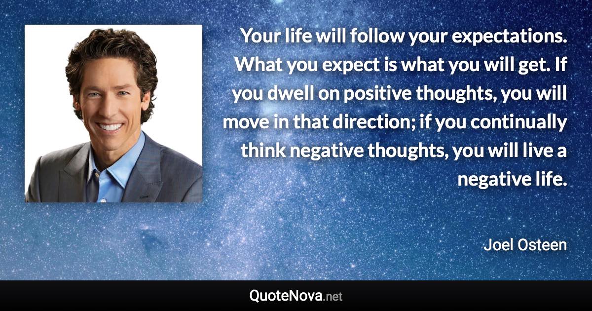 Your life will follow your expectations. What you expect is what you will get. If you dwell on positive thoughts, you will move in that direction; if you continually think negative thoughts, you will live a negative life. - Joel Osteen quote