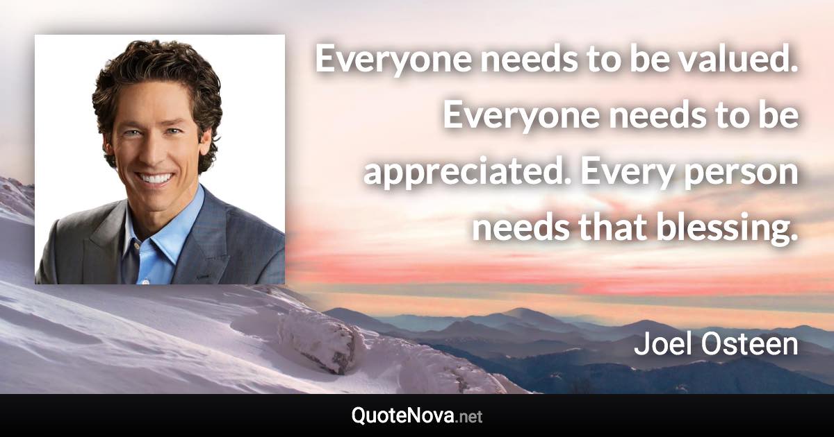 Everyone needs to be valued. Everyone needs to be appreciated. Every person needs that blessing. - Joel Osteen quote