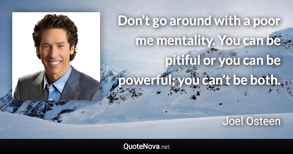 Don’t go around with a poor me mentality. You can be pitiful or you can be powerful; you can’t be both. - Joel Osteen quote