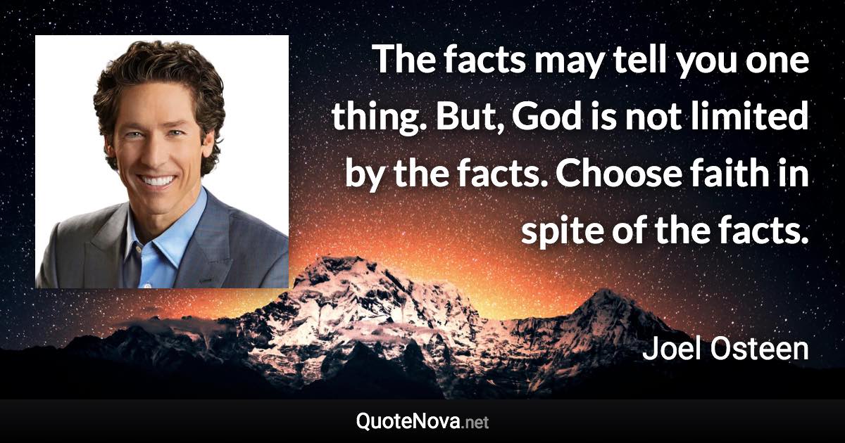 The facts may tell you one thing. But, God is not limited by the facts. Choose faith in spite of the facts. - Joel Osteen quote