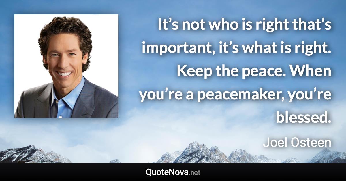 It’s not who is right that’s important, it’s what is right. Keep the peace. When you’re a peacemaker, you’re blessed. - Joel Osteen quote