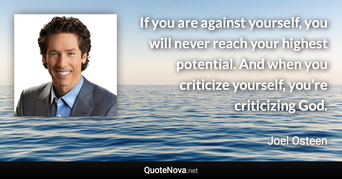 If you are against yourself, you will never reach your highest potential. And when you criticize yourself, you’re criticizing God. - Joel Osteen quote