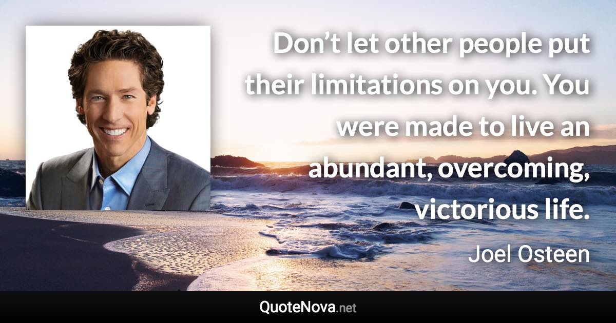 Don’t let other people put their limitations on you. You were made to live an abundant, overcoming, victorious life. - Joel Osteen quote