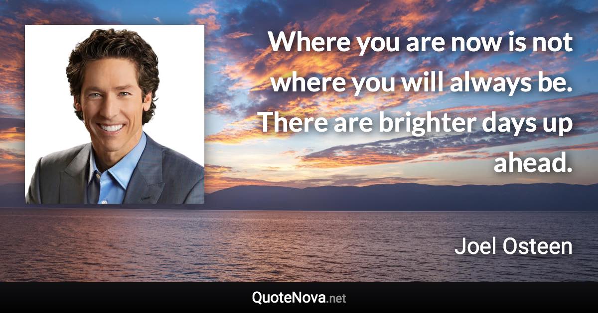 Where you are now is not where you will always be. There are brighter days up ahead. - Joel Osteen quote