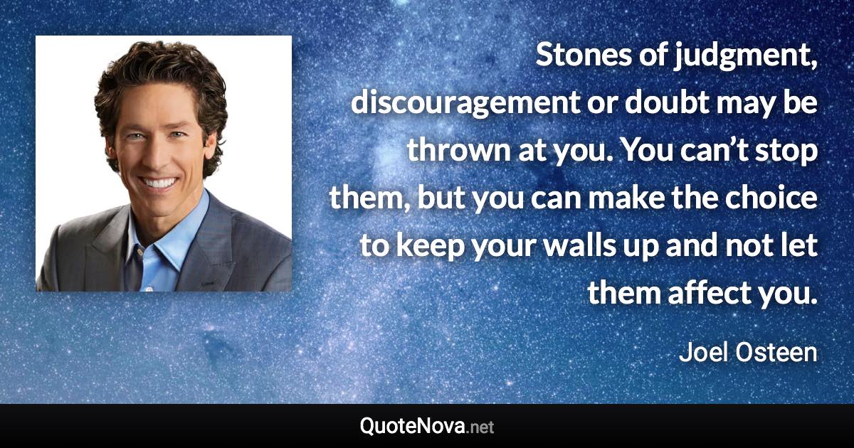 Stones of judgment, discouragement or doubt may be thrown at you. You can’t stop them, but you can make the choice to keep your walls up and not let them affect you. - Joel Osteen quote