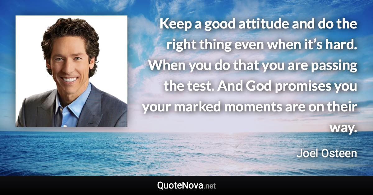 Keep a good attitude and do the right thing even when it’s hard. When you do that you are passing the test. And God promises you your marked moments are on their way. - Joel Osteen quote