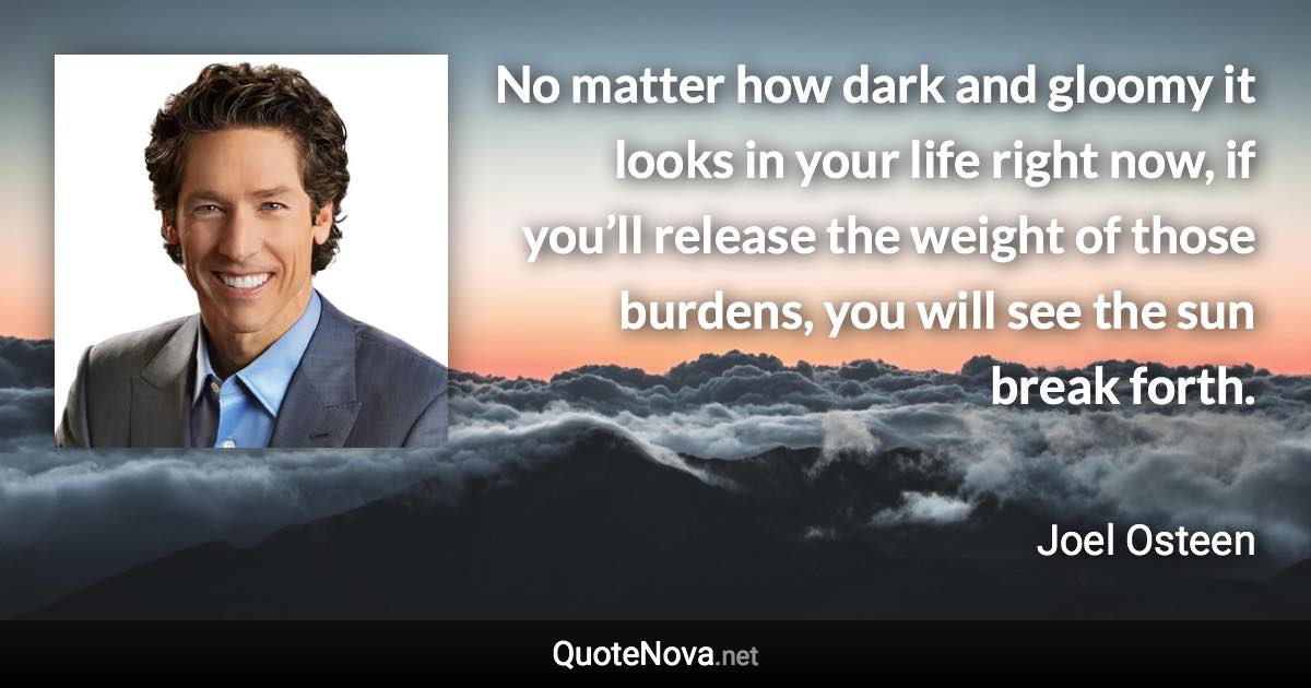 No matter how dark and gloomy it looks in your life right now, if you’ll release the weight of those burdens, you will see the sun break forth. - Joel Osteen quote