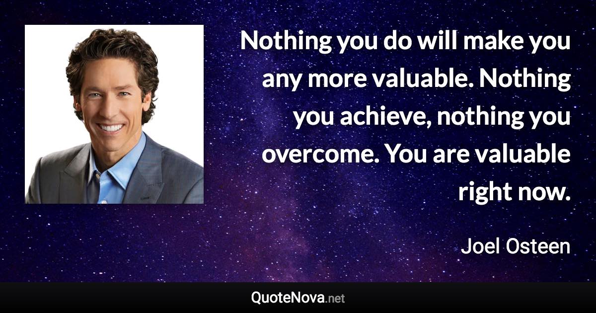 Nothing you do will make you any more valuable. Nothing you achieve, nothing you overcome. You are valuable right now. - Joel Osteen quote