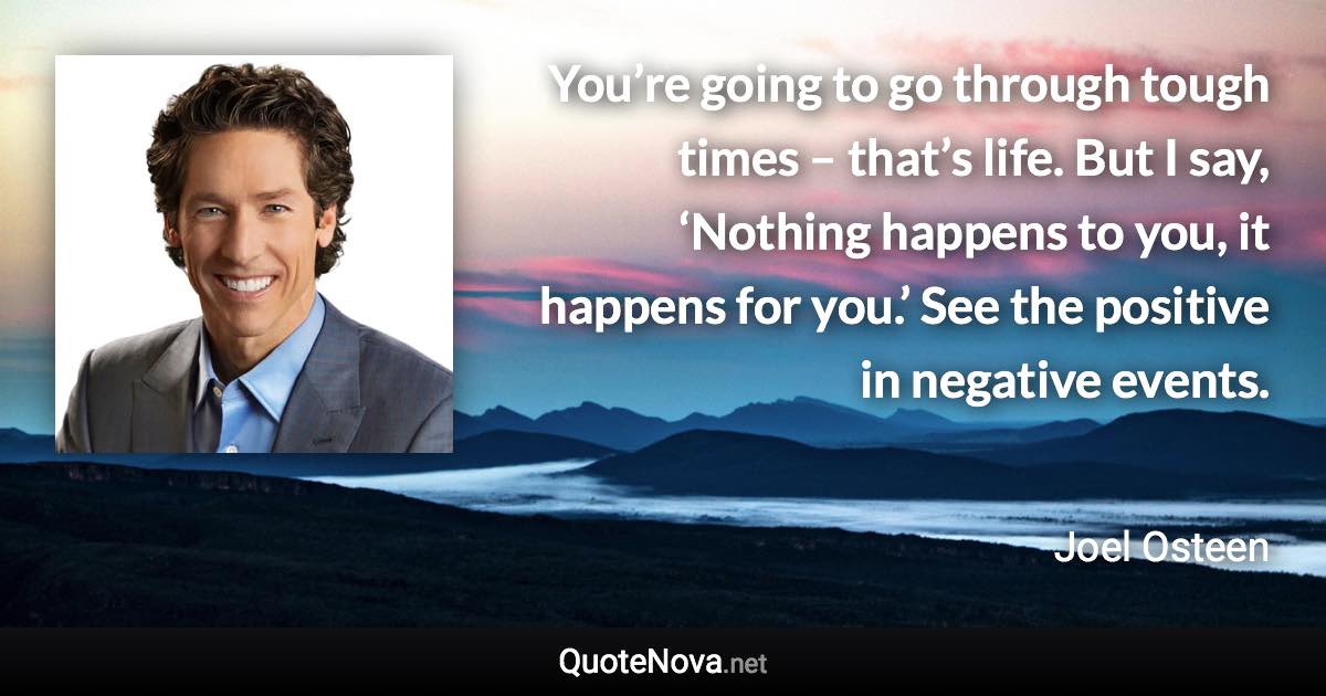 You’re going to go through tough times – that’s life. But I say, ‘Nothing happens to you, it happens for you.’ See the positive in negative events. - Joel Osteen quote