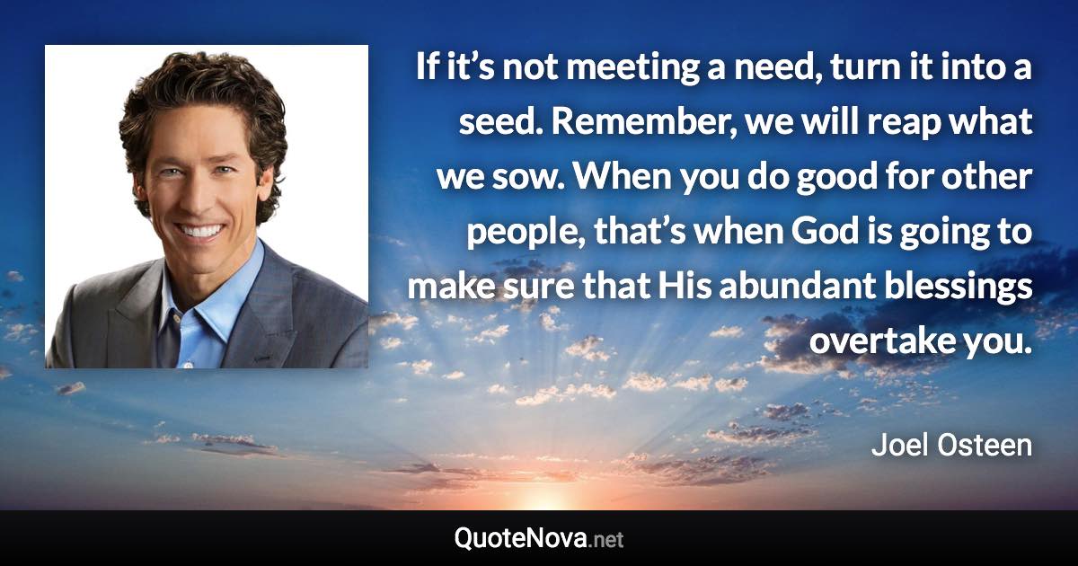 If it’s not meeting a need, turn it into a seed. Remember, we will reap what we sow. When you do good for other people, that’s when God is going to make sure that His abundant blessings overtake you. - Joel Osteen quote