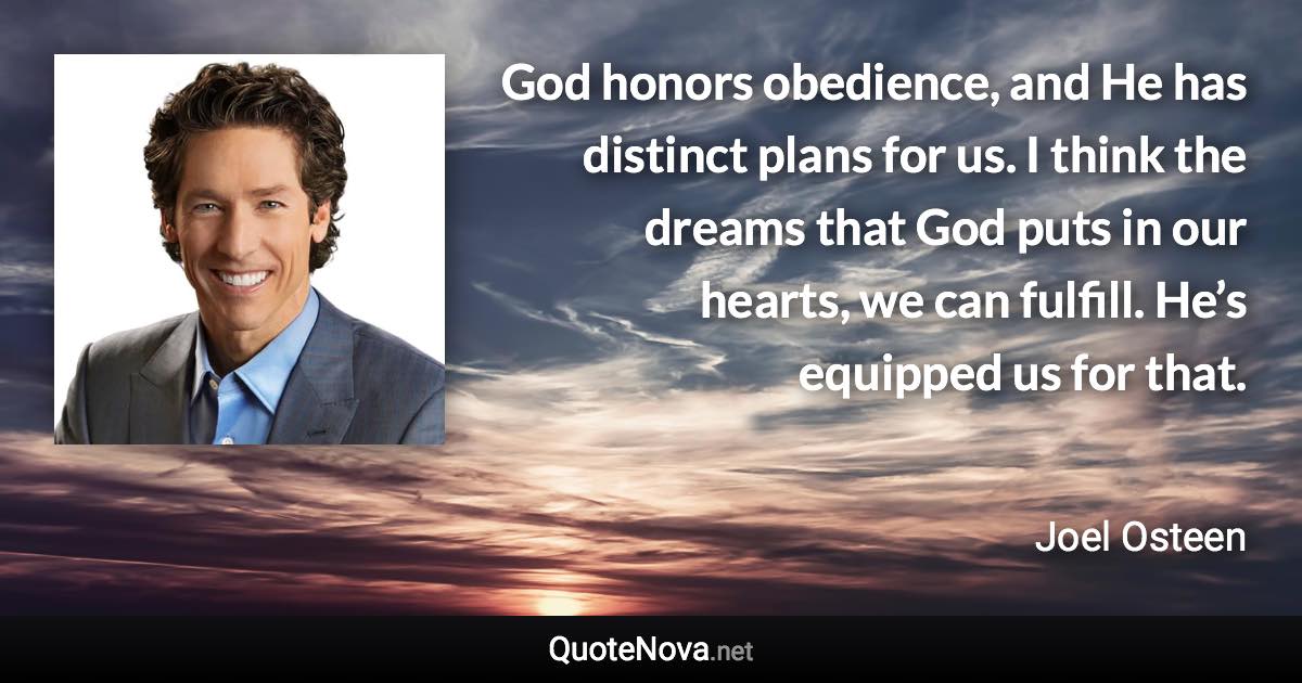 God honors obedience, and He has distinct plans for us. I think the dreams that God puts in our hearts, we can fulfill. He’s equipped us for that. - Joel Osteen quote