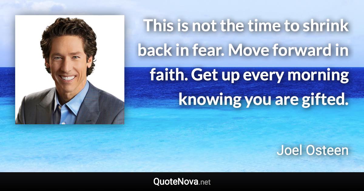 This is not the time to shrink back in fear. Move forward in faith. Get up every morning knowing you are gifted. - Joel Osteen quote