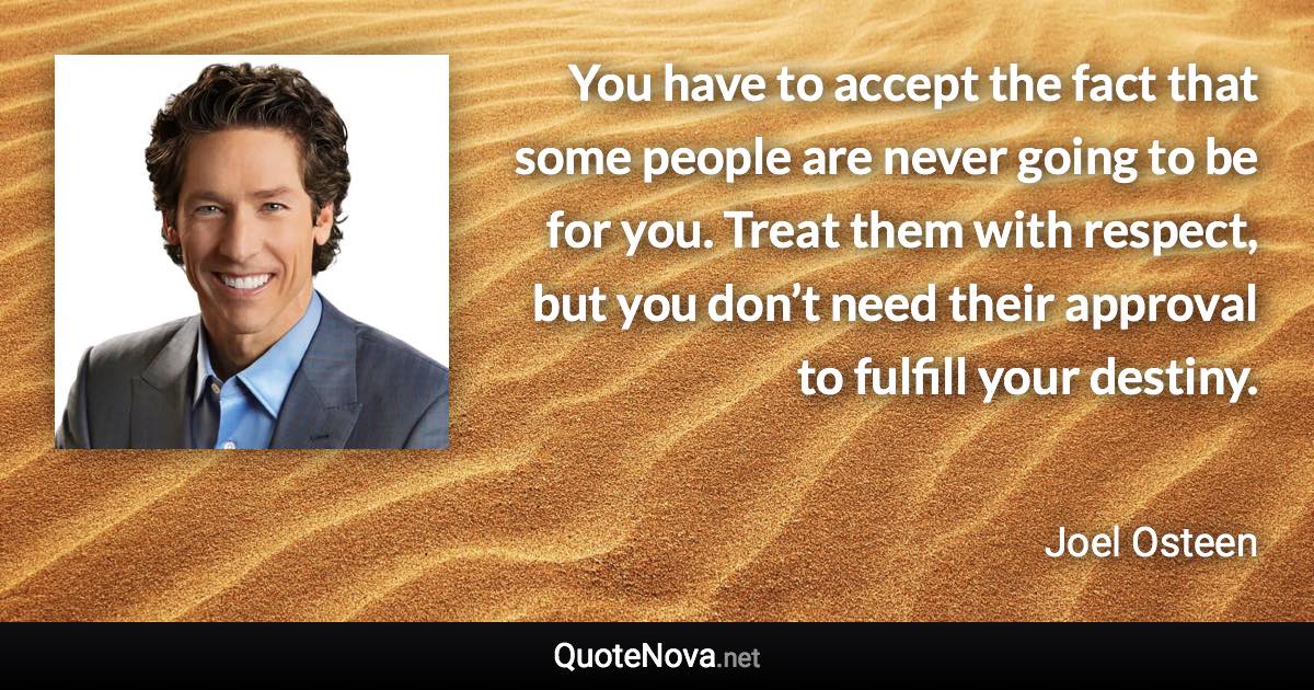 You have to accept the fact that some people are never going to be for you. Treat them with respect, but you don’t need their approval to fulfill your destiny. - Joel Osteen quote