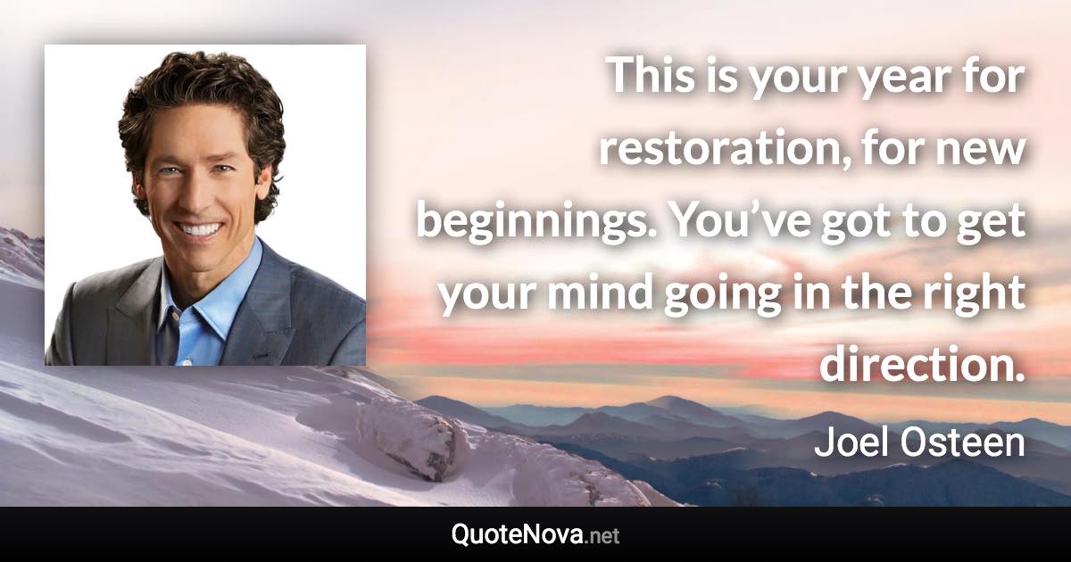 This is your year for restoration, for new beginnings. You’ve got to get your mind going in the right direction. - Joel Osteen quote