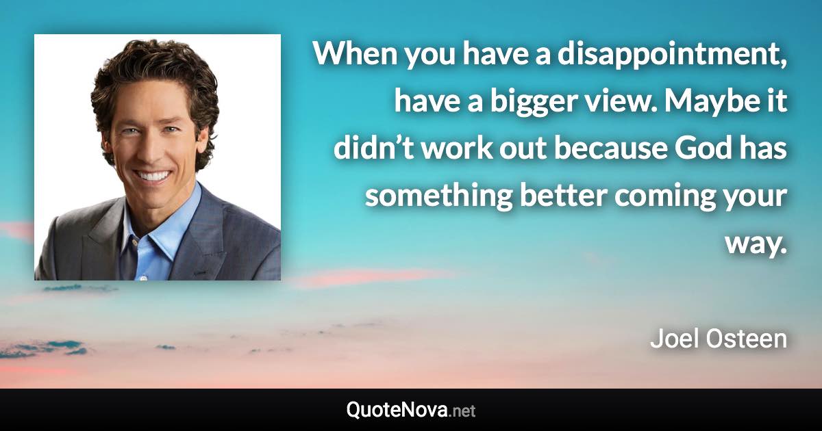 When you have a disappointment, have a bigger view. Maybe it didn’t work out because God has something better coming your way. - Joel Osteen quote