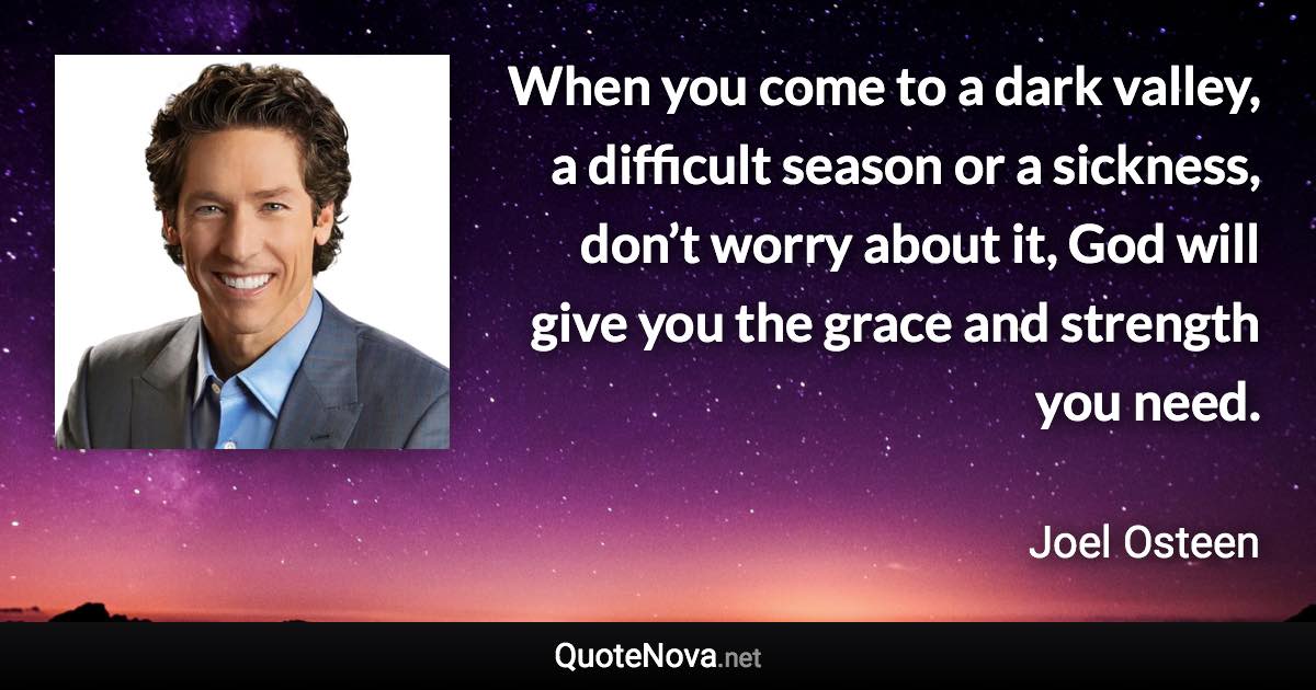 When you come to a dark valley, a difficult season or a sickness, don’t worry about it, God will give you the grace and strength you need. - Joel Osteen quote