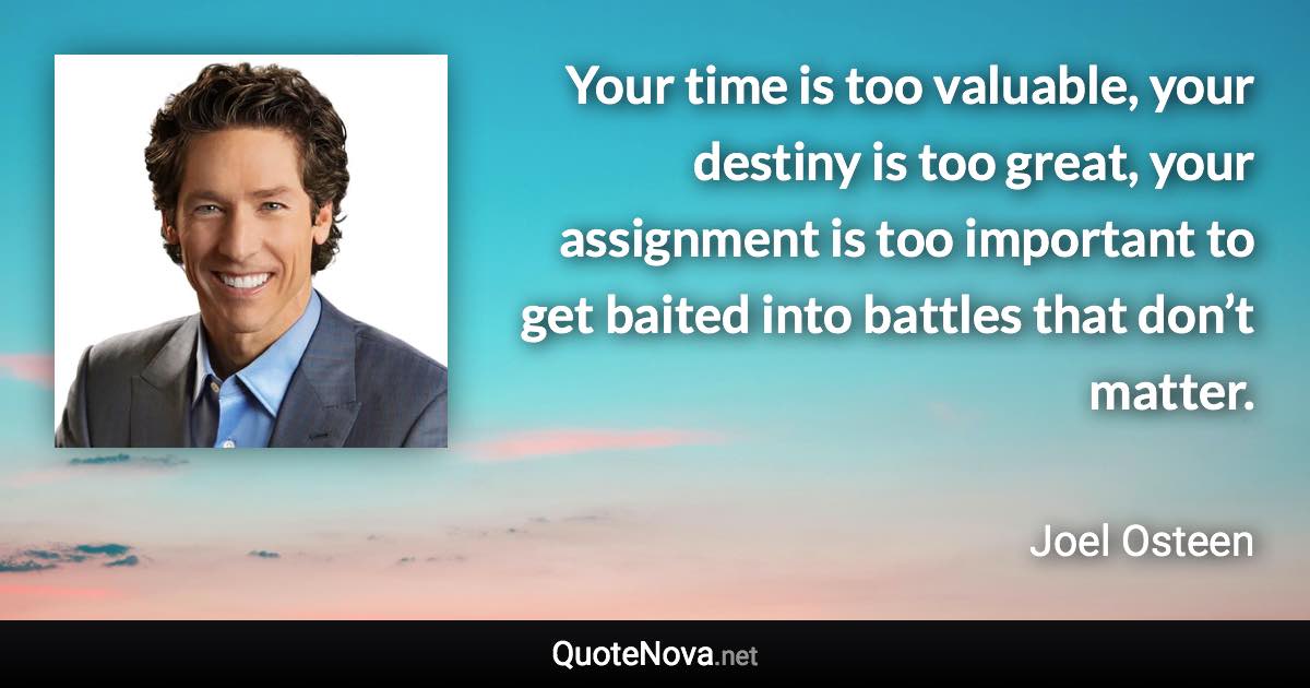 Your time is too valuable, your destiny is too great, your assignment is too important to get baited into battles that don’t matter. - Joel Osteen quote