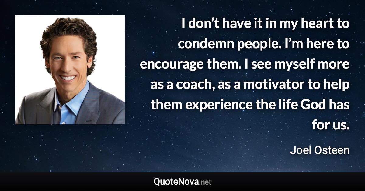 I don’t have it in my heart to condemn people. I’m here to encourage them. I see myself more as a coach, as a motivator to help them experience the life God has for us. - Joel Osteen quote