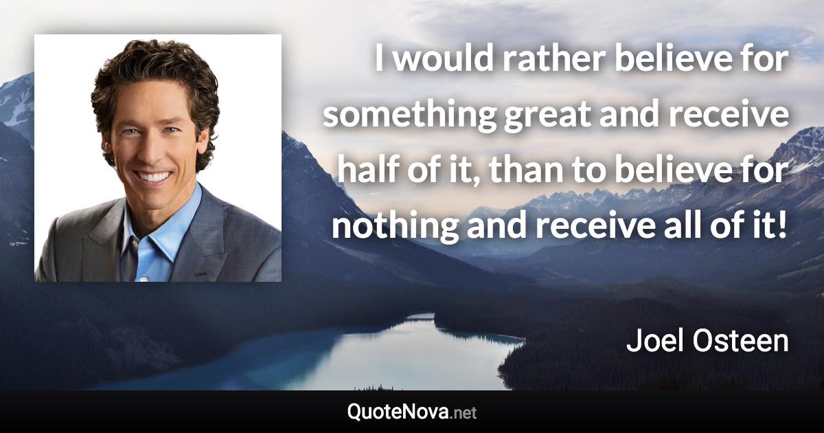 I would rather believe for something great and receive half of it, than to believe for nothing and receive all of it! - Joel Osteen quote