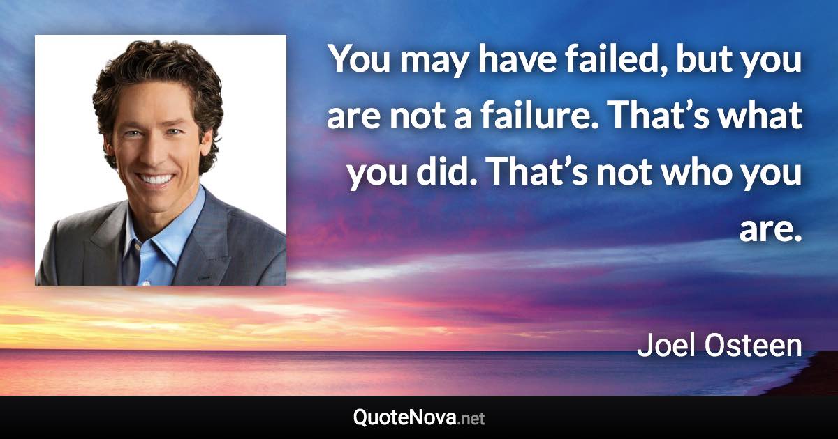 You may have failed, but you are not a failure. That’s what you did. That’s not who you are. - Joel Osteen quote