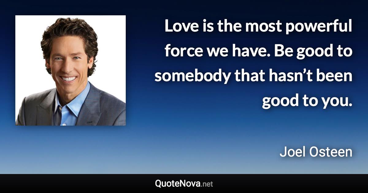 Love is the most powerful force we have. Be good to somebody that hasn’t been good to you. - Joel Osteen quote