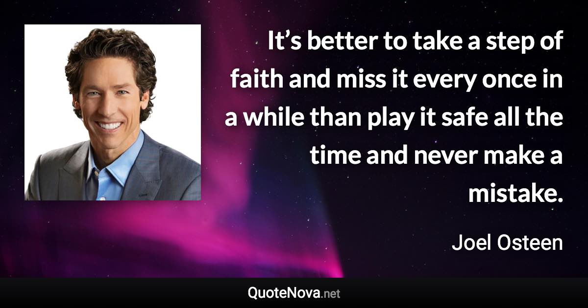 It’s better to take a step of faith and miss it every once in a while than play it safe all the time and never make a mistake. - Joel Osteen quote