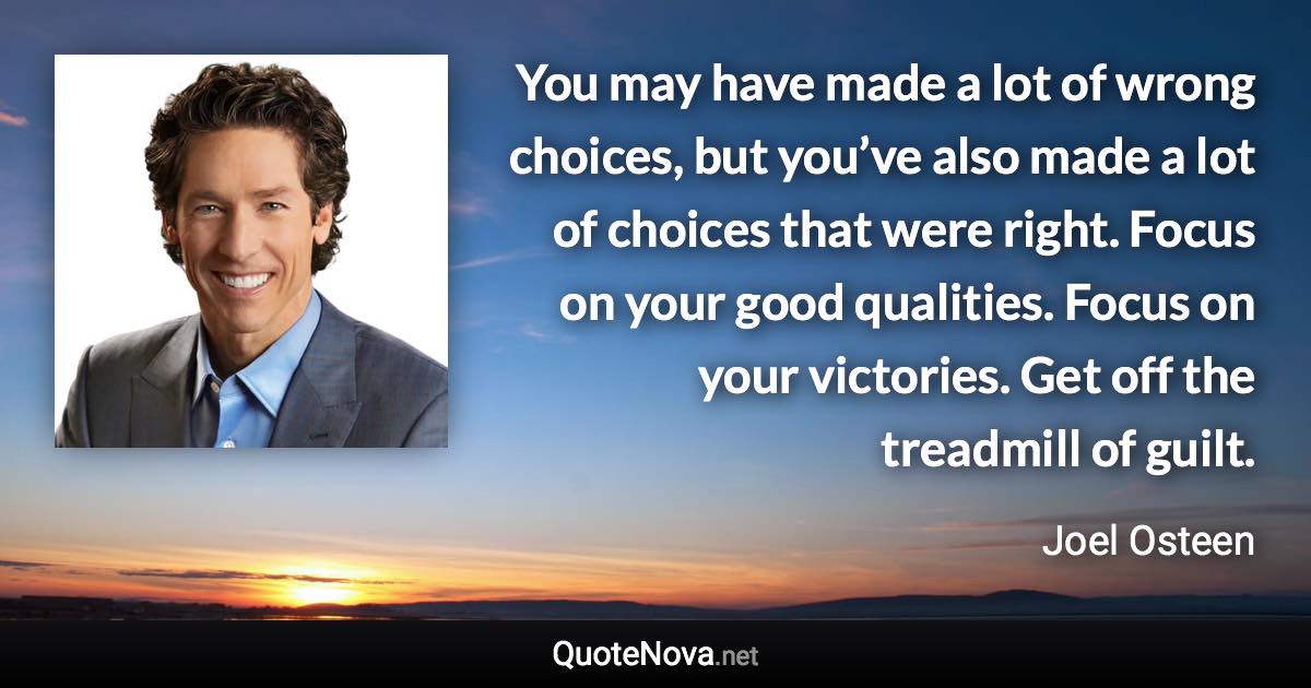 You may have made a lot of wrong choices, but you’ve also made a lot of choices that were right. Focus on your good qualities. Focus on your victories. Get off the treadmill of guilt. - Joel Osteen quote