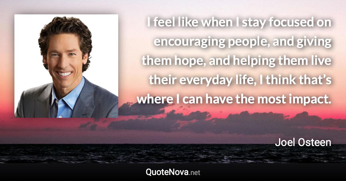 I feel like when I stay focused on encouraging people, and giving them hope, and helping them live their everyday life, I think that’s where I can have the most impact. - Joel Osteen quote